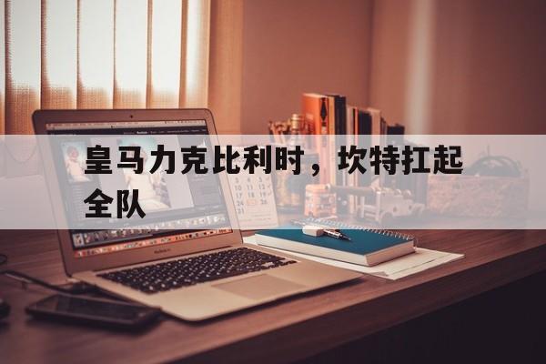 皇马力克比利时,坎特扛起全队的简单介绍 皇马力克比利时,坎特扛起全队的简单介绍